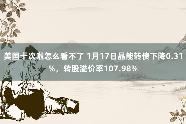 美国十次啦怎么看不了 1月17日晶能转债下降0.31%，转股溢价率107.98%