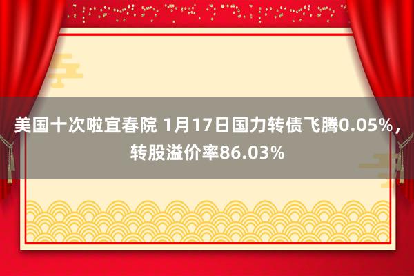 美国十次啦宜春院 1月17日国力转债飞腾0.05%，转股溢价率86.03%