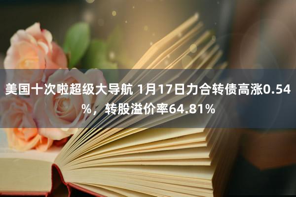 美国十次啦超级大导航 1月17日力合转债高涨0.54%，转股溢价率64.81%