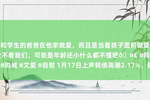 和学生的爸爸在他家做爱，而且是当着孩子面前做爱，太刺激了，孩子完全不看我们，可能是年龄还小什么都不懂吧🤣 #同城 #文爱 #自慰 1月17日上声转债高潮2.17%，转股溢价率10.43%
