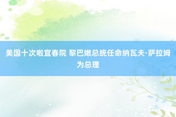 美国十次啦宜春院 黎巴嫩总统任命纳瓦夫·萨拉姆为总理