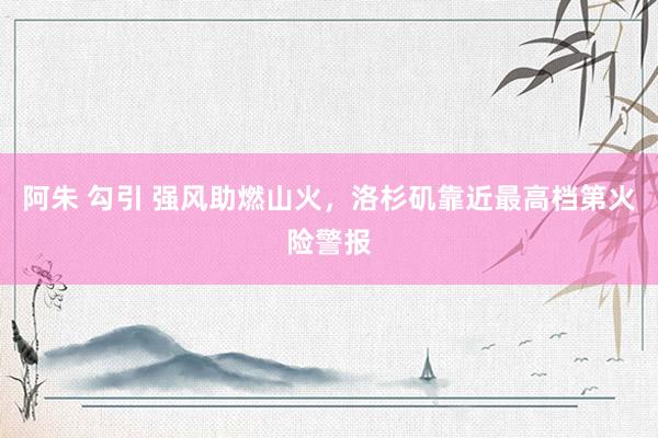 阿朱 勾引 强风助燃山火，洛杉矶靠近最高档第火险警报