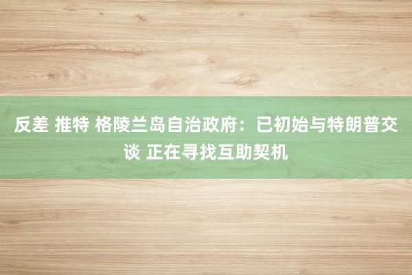 反差 推特 格陵兰岛自治政府：已初始与特朗普交谈 正在寻找互助契机