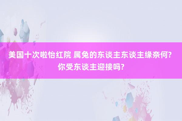 美国十次啦怡红院 属兔的东谈主东谈主缘奈何? 你受东谈主迎接吗?