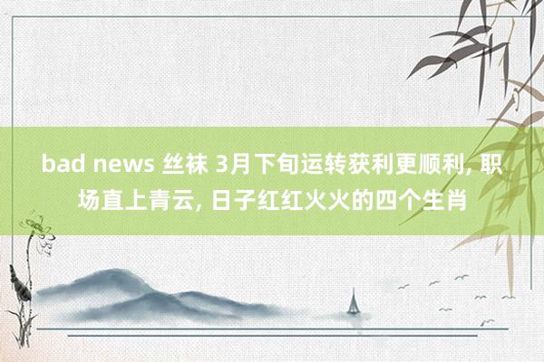 bad news 丝袜 3月下旬运转获利更顺利， 职场直上青云， 日子红红火火的四个生肖