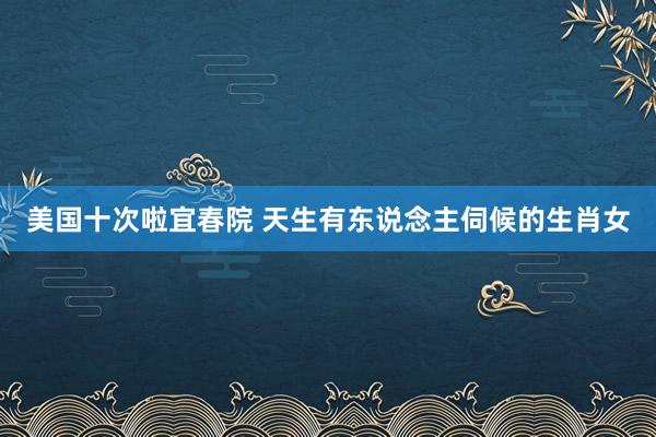 美国十次啦宜春院 天生有东说念主伺候的生肖女