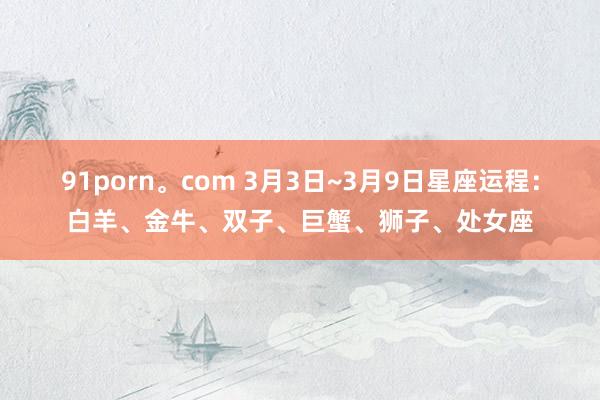 91porn。com 3月3日~3月9日星座运程：白羊、金牛、双子、巨蟹、狮子、处女座