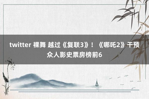 twitter 裸舞 越过《复联3》！《哪吒2》干预众人影史票房榜前6