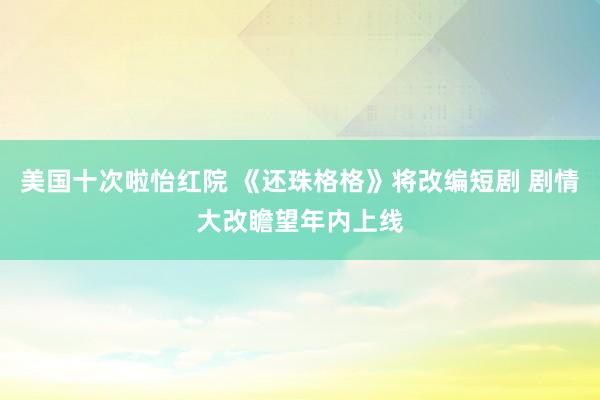 美国十次啦怡红院 《还珠格格》将改编短剧 剧情大改瞻望年内上线