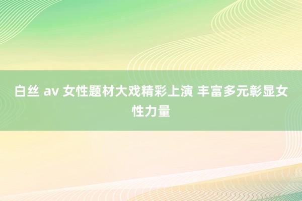 白丝 av 女性题材大戏精彩上演 丰富多元彰显女性力量