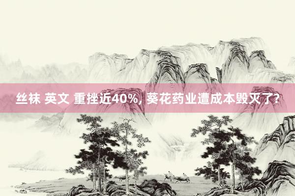 丝袜 英文 重挫近40%， 葵花药业遭成本毁灭了?