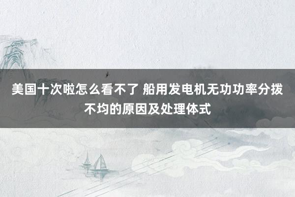 美国十次啦怎么看不了 船用发电机无功功率分拨不均的原因及处理体式