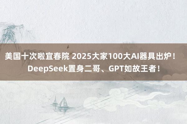 美国十次啦宜春院 2025大家100大AI器具出炉！ DeepSeek置身二哥、GPT如故王者！