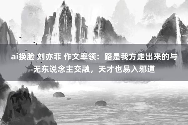 ai换脸 刘亦菲 作文率领：路是我方走出来的与无东说念主交融，天才也易入邪道