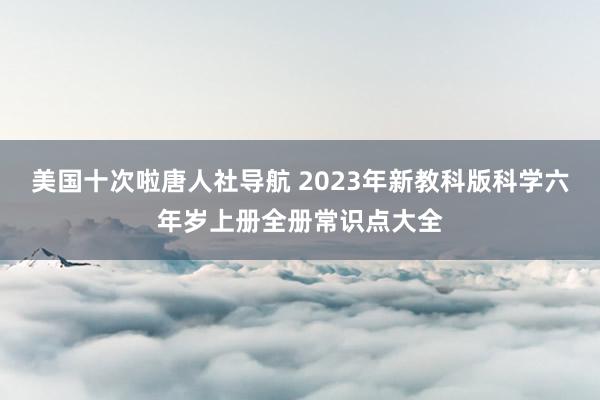 美国十次啦唐人社导航 2023年新教科版科学六年岁上册全册常识点大全
