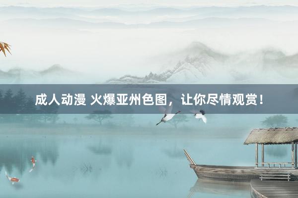 成人动漫 火爆亚州色图，让你尽情观赏！