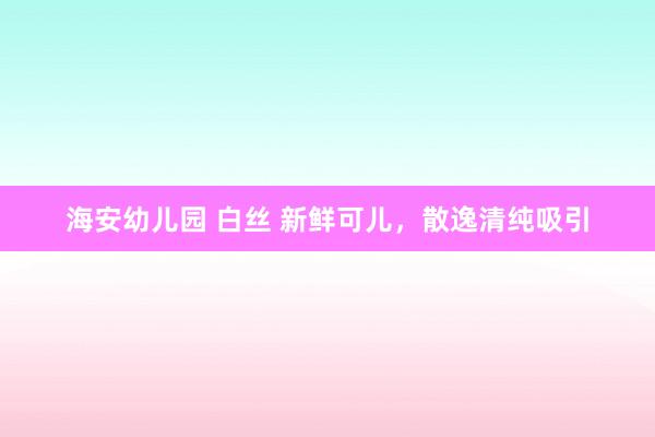 海安幼儿园 白丝 新鲜可儿，散逸清纯吸引