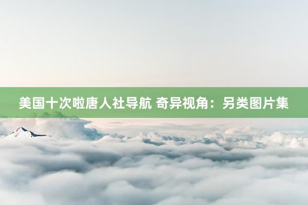 美国十次啦唐人社导航 奇异视角：另类图片集