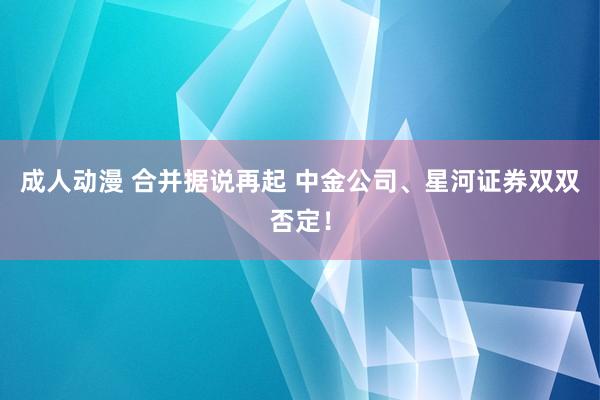 成人动漫 合并据说再起 中金公司、星河证券双双否定！