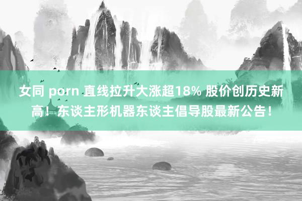 女同 porn 直线拉升大涨超18% 股价创历史新高！东谈主形机器东谈主倡导股最新公告！