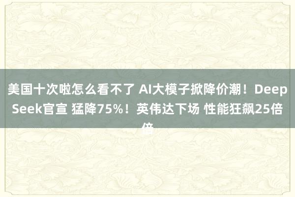 美国十次啦怎么看不了 AI大模子掀降价潮！DeepSeek官宣 猛降75%！英伟达下场 性能狂飙25倍