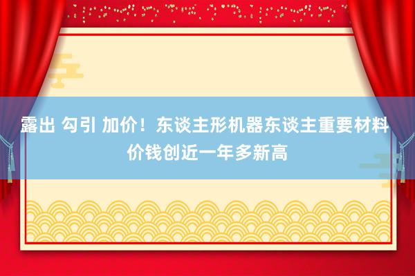 露出 勾引 加价！东谈主形机器东谈主重要材料 价钱创近一年多新高