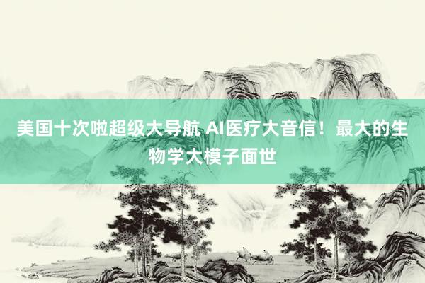 美国十次啦超级大导航 AI医疗大音信！最大的生物学大模子面世