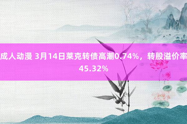成人动漫 3月14日莱克转债高潮0.74%，转股溢价率45.32%