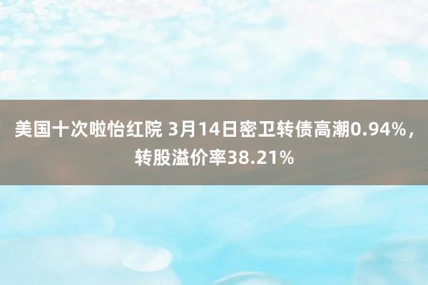 美国十次啦怡红院 3月14日密卫转债高潮0.94%，转股溢价率38.21%