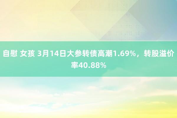 自慰 女孩 3月14日大参转债高潮1.69%，转股溢价率40.88%