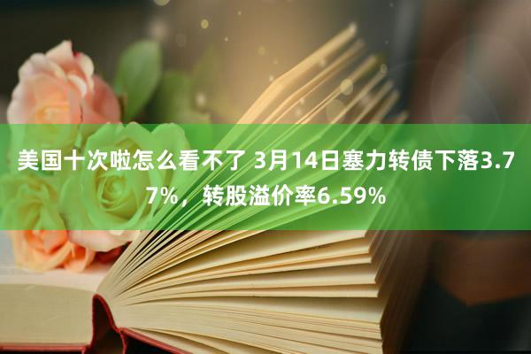 美国十次啦怎么看不了 3月14日塞力转债下落3.77%，转股溢价率6.59%