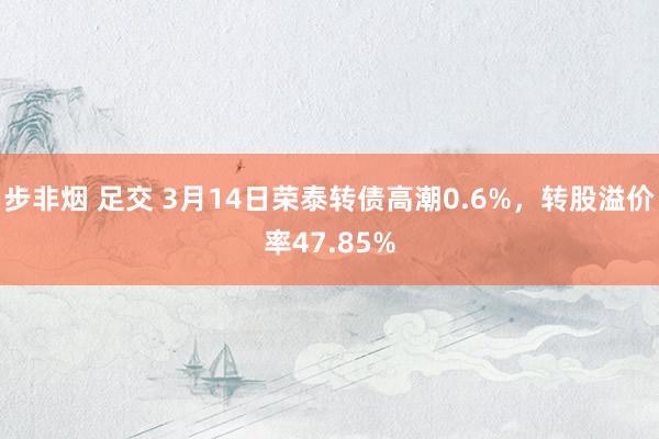 步非烟 足交 3月14日荣泰转债高潮0.6%，转股溢价率47.85%