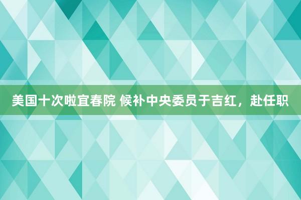 美国十次啦宜春院 候补中央委员于吉红，赴任职