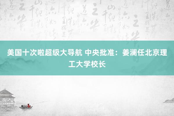 美国十次啦超级大导航 中央批准：姜澜任北京理工大学校长