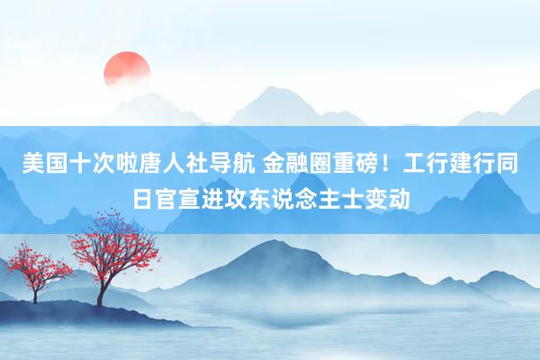 美国十次啦唐人社导航 金融圈重磅！工行建行同日官宣进攻东说念主士变动