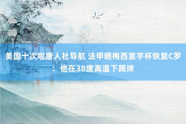 美国十次啦唐人社导航 法甲晒梅西寰宇杯恢复C罗：他在38度高温下踢球