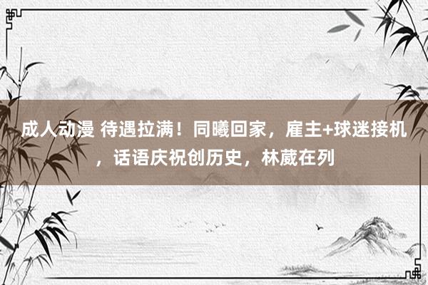 成人动漫 待遇拉满！同曦回家，雇主+球迷接机，话语庆祝创历史，林葳在列