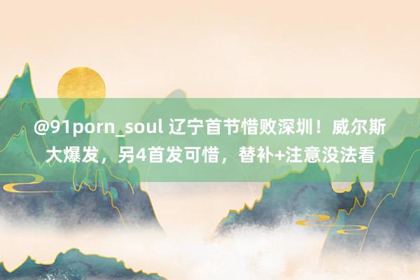 @91porn_soul 辽宁首节惜败深圳！威尔斯大爆发，另4首发可惜，替补+注意没法看