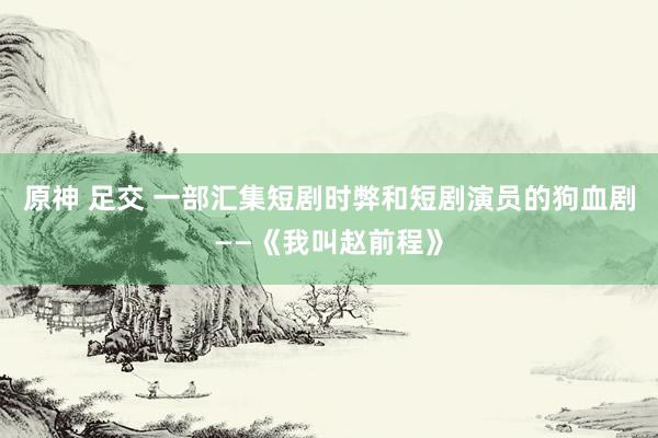 原神 足交 一部汇集短剧时弊和短剧演员的狗血剧——《我叫赵前程》
