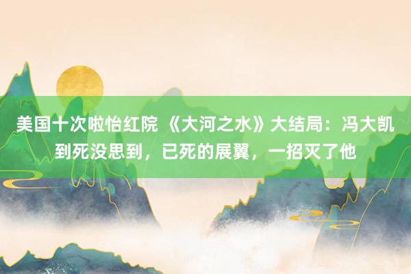 美国十次啦怡红院 《大河之水》大结局：冯大凯到死没思到，已死的展翼，一招灭了他