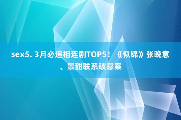 sex5. 3月必追相连剧TOP5！《似锦》张晚意、景甜联系破悬案
