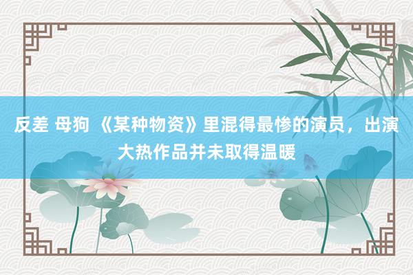 反差 母狗 《某种物资》里混得最惨的演员，出演大热作品并未取得温暖