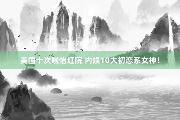 美国十次啦怡红院 内娱10大初恋系女神！
