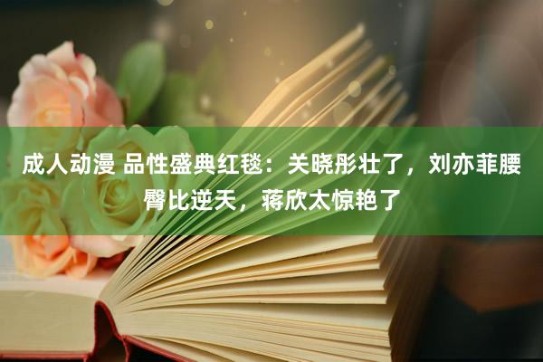 成人动漫 品性盛典红毯：关晓彤壮了，刘亦菲腰臀比逆天，蒋欣太惊艳了