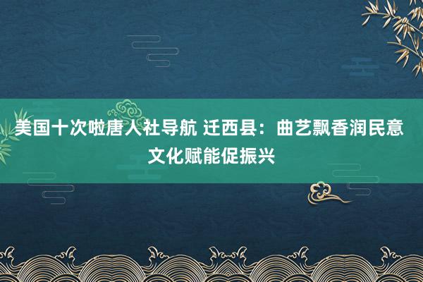 美国十次啦唐人社导航 迁西县：曲艺飘香润民意 文化赋能促振兴
