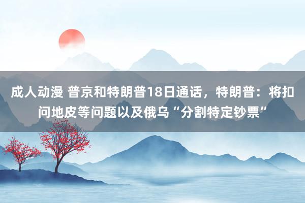 成人动漫 普京和特朗普18日通话，特朗普：将扣问地皮等问题以及俄乌“分割特定钞票”