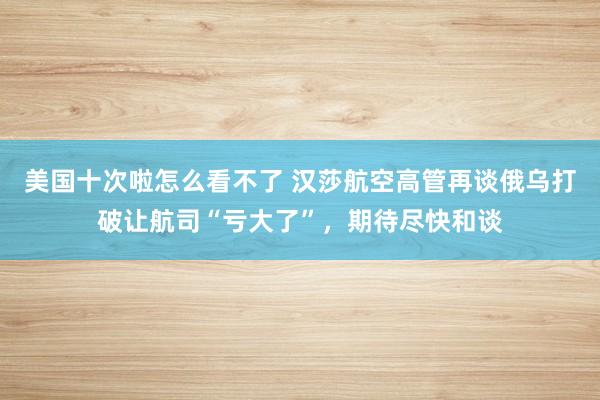 美国十次啦怎么看不了 汉莎航空高管再谈俄乌打破让航司“亏大了”，期待尽快和谈