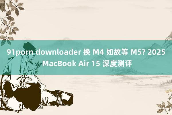 91porn downloader 换 M4 如故等 M5? 2025 MacBook Air 15 深度测评