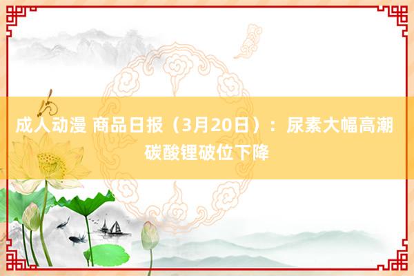成人动漫 商品日报（3月20日）：尿素大幅高潮 碳酸锂破位下降