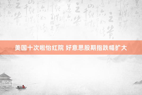 美国十次啦怡红院 好意思股期指跌幅扩大